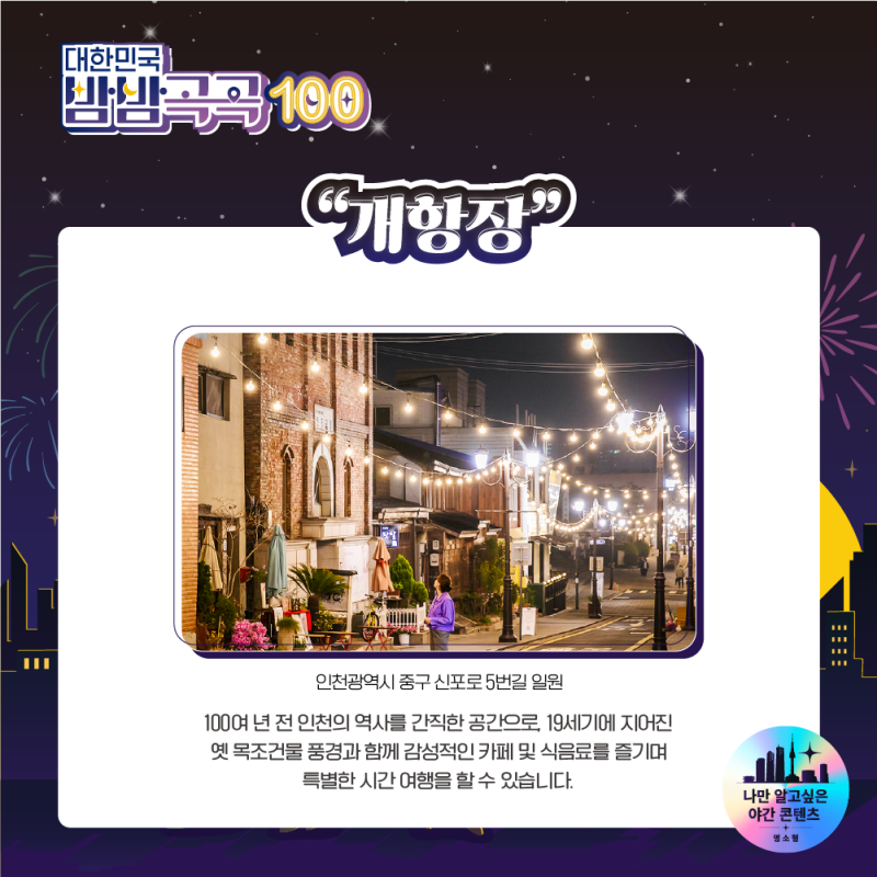 대한민국 밤밤곡곡 100 개항장 - 100여 년 전의 인천의 역사를 간직한 공간, 19세기 지어진 옛 목조건물 풍경과 함께 감성적인 카페 및 식음료를 즐기며 특별한 시간여행을 할 수 있습니다.