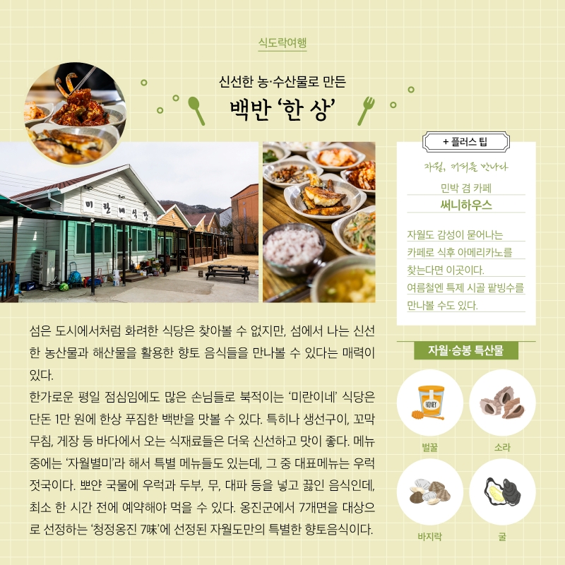 식도락여행 신선한 농·수산물로 만든 백반 '한상' 섬은 도시에서처럼 화려한 식당은 찾아볼 수 없지만, 섬에서 나는 신선 한 농산물과 해산물을 활용한 향토 음식들을 만나볼 수 있다는 매력이 있다. 한가로운 평일 점심임에도 많은 손님들로 북적이는 '미란이네' 식당은 단돈 1만원에 한상 푸짐한 백반을 맛볼 수 있다. 특히나 생선구이, 꼬막 무침, 게장 등 바다에서 오는 식재료들은 더욱 신선하고 맛이 좋다. 메뉴 중에는 '자월별미'라 해서 특별 메뉴들도 있는데, 그 중 대표메뉴는 우럭 젓국이다. 뽀얀 국물에 우럭과 두부, 무, 대파 등을 넣고 끓인 음식인데, 최소 한 시간 전에 예약해야 먹을 수 있다. 옹진군에서 7개면을 대상으로 선정하는 '청정옹진 7味'에 선정된 자월도만의 특별한 향토음식이다. + 플러스 팁 자월, 커피를 만나다 민박 겸 카페 써니하우스 자월도 감성이 묻어나는 카페로 식후 아메리카노를 찾는다면 이곳이다. 여름철엔 특제 시골 팥빙수를 만나볼 수도 있다. 자월·승봉 특산물 벌꿀 소라 바지락 굴