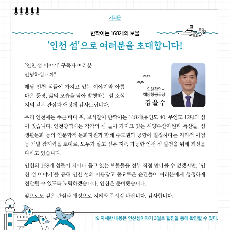 기고문 인천광역시 해양항공국장 김을수 반짝이는 168개의 보물 '인천 섬'으로 여러분을 초대합니다! '인천 섬 이야기' 구독자 여러분 안녕하십니까? 매달 인천 섬들이 가지고 있는 이야기와 아름다운 풍경, 삶의 모습을 담아 발행하는 섬 소식지의 깊은 관심과 애정에 감사드립니다. 우리 인천에는 푸른 바다 위, 보석같이 반짝이는 168개(유인도 40, 무인도 128)의 섬이 있습니다. 인천광역시는 각각의 섬들이 가지고 있는 해양수산자원과 특산물, 섬 생활문화 등의 인문학적 문화자원과 함께 수도권과 공항이 밀접하다는 지리적 이점 등 개발 잠재력을 토대로, 모두가 살고 싶은 지속 가능한 인천 섬 발전을 위해 최선을 다하고 있습니다. 인천의 168개 섬들이 저마다 품고 있는 보물들을 전부 직접 만나볼 수 없겠지만, '인천 섬 이야기'를 통해 인천 섬의 아름답고 풍요로운 순간들이 여러분에게 생생하게 전달될 수 있도록 노력하겠습니다. 인천은 준비됐습니다. 앞으로도 깊은 관심과 애정으로 지켜봐주시길 바랍니다. 감사합니다. ※ 자세한 내용은 인천섬이야기 3월호 웹진을 통해 확인할 수 있다.