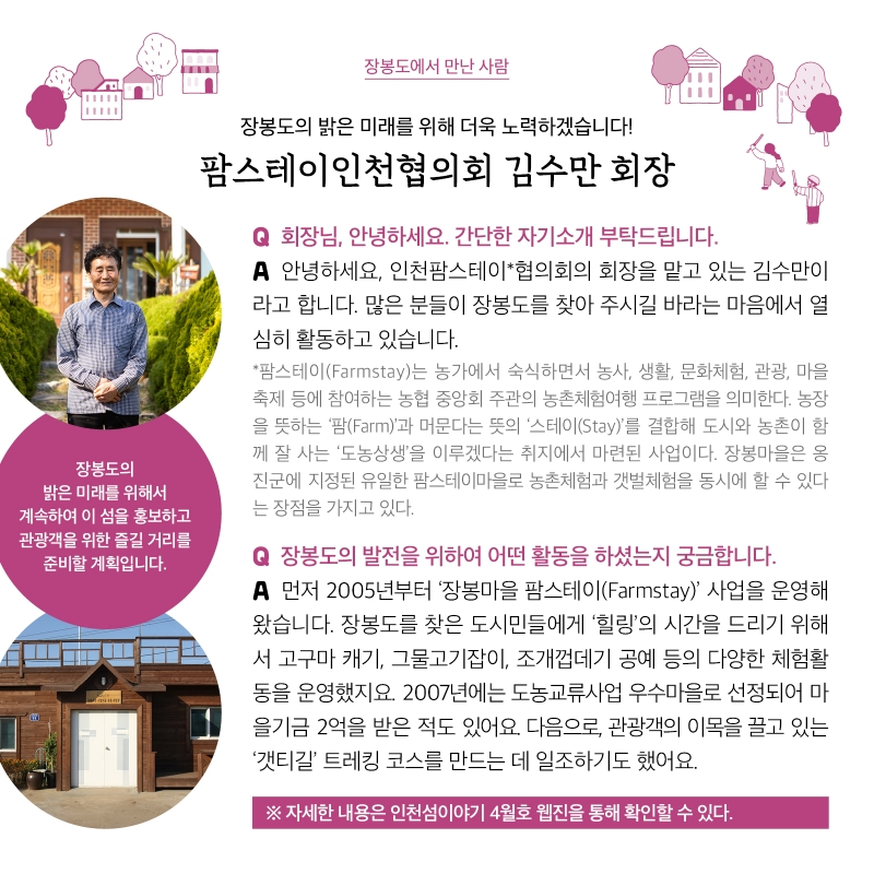 장봉도에서 만난 사람  장봉도의 밝은 미래를 위해 더욱 노력하겠습니다! 팜스테이인천협의회 김수만 회장  Q. 회장님, 안녕하세요. 간단한 자기소개 부탁드립니다. A. 안녕하세요, 인천팜스테이협의회의 회장을 맡고 있는 김수만이라고 합니다. 많은 분들이 장봉도를 찾아 주시길 바라는 마음에서 열심히 활동하고 있습니다.  * 팜스테이(Farmstay)는 농가에서 숙식하면서 농사, 생활, 문화체험, 관광, 마을축제 등에 참여하는 농협 중앙회 주관의 농촌체험여행 프로그램을 의미한다. 농장을 뜻하는 ‘팜(Farm)’과 머문다는 뜻의 ‘스테이(Stay)’를 결합해 도시와 농촌이 함께 잘 사는 ‘도농상생’을 이루겠다는 취지에서 마련된 사업이다. 장봉마을은 옹진군에 지정된 유일한 팜스테이마을로 농촌체험과 갯벌체험을 동시에 할 수 있다는 장점을 가지고 있다.  Q. 장봉도의 발전을 위하여 어떤 활동을 하셨는지 궁금합니다. A. 먼저 2005년부터 ‘장봉마을 팜스테이(Farmstay)’ 사업을 운영해왔습니다. 장봉도를 찾은 도시민들에게 ‘힐링’의 시간을 드리기 위해서 고구마 캐기, 그물고기잡이, 조개껍데기 공예 등의 다양한 체험활동을 운영했지요. 2007년에는 도농교류사업 우수마을로 선정되어 마을기금 2억을 받은 적도 있어요. 다음으로, 관광객의 이목을 끌고 있는 ‘갯티길’ 트레킹 코스를 만드는 데 일조하기도 했어요.  * 자세한 내용은 인천섬이야기 4월호 웹진을 통해 확인할 수 있다.