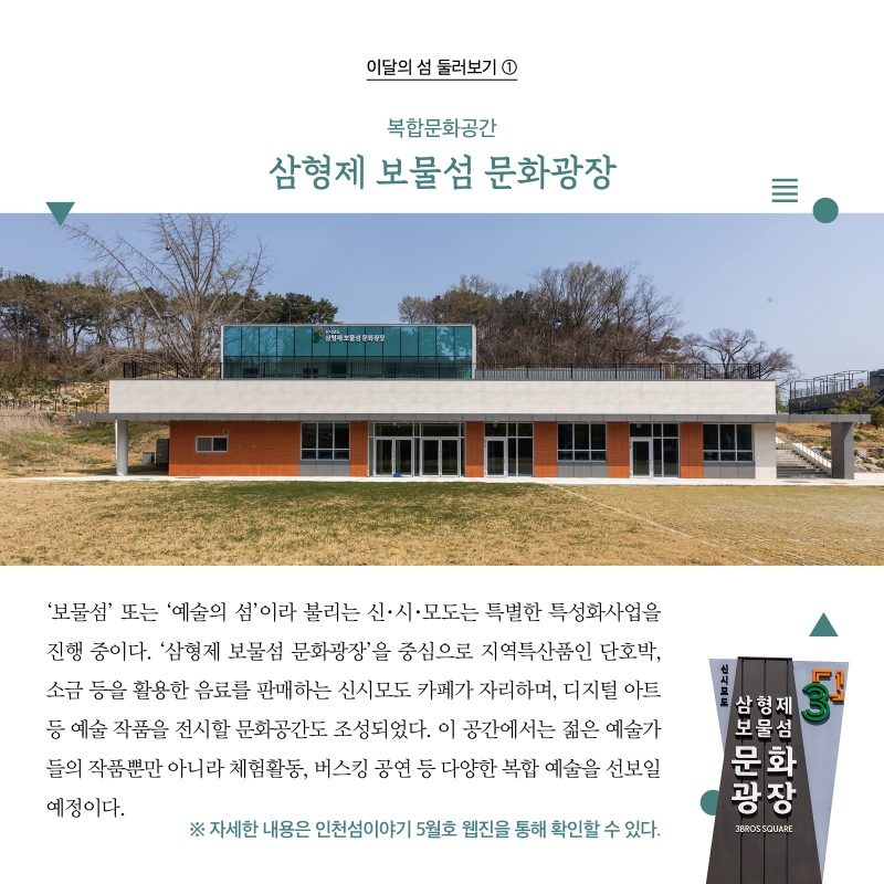 이달의 섬 둘러보기 ①  복합문화공간 삼형제 보물섬 문화광장  ‘보물섬’ 또는 ‘예술의 섬’이라 불리는 신·시·모도는 특별한 특성화사업을 진행 중이다. ‘삼형제 보물섬 문화광장’을 중심으로 지역특산품인 단호박, 소금 등을 활용한 음료를 판매하는 신시모도 카페가 자리하며, 디지털 아트 등 예술 작품을 전시할 문화공간도 조성되었다. 이 공간에서는 젊은 예술가들의 작품뿐만 아니라 체험활동, 버스킹 공연 등 다양한 복합 예술을 선보일 예정이다.   ※ 자세한 내용은 인천섬이야기 5월호 웹진을 통해 확인할 수 있다.