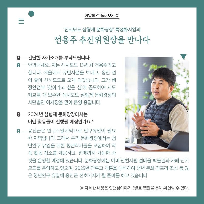 이달의 섬 둘러보기 ②  ‘신시모도 삼형제 문화광장’ 특성화사업의  전용주 추진위원장을 만나다  Q. 간단한 자기소개를 부탁드립니다.  A. 안녕하세요. 저는 신시모도 15년 차 전용주라고 합니다. 서울에서 유년시절을 보내고, 옹진 섬이 좋아 신시모도로 오게 되었습니다. 그간 행정안전부 ‘찾아가고 싶은 섬’에 공모하여 시도 폐교를 개·보수한 신시모도 삼형제 문화광장의 사단법인 이사장을 맡아 운영 중입니다.   Q. 2024년 삼형제 문화광장에서는 어떤 활동들이 진행될 예정인가요? A. 옹진군은 인구소멸지역으로 인구유입이 필요한 지역입니다. 그래서 우리 문화광장에서는 청년인구 유입을 위한 청년작가들을 모집하여 작품 활동 장소를 제공하고, 판매까지 가능한 마켓을 운영할 예정에 있습니다. 문화광장에는 이미 인천시립 섬마을 박물관과 카페 신시모도를 운영하고 있으며, 2025년 연륙교 개통을 대비하여 청년 문화 인프라 조성 등 많은 청년인구 유입에 옹진군 전초기지가 될 준비를 하고 있습니다.   ※ 자세한 내용은 인천섬이야기 5월호 웹진을 통해 확인할 수 있다.