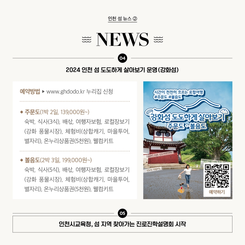 인천 섬 뉴스 ②  (4) 2024 인천 섬 도도하게 살아보기 운영(강화섬)   예약방법 www.ghdodo.kr 누리집 신청 주문도(1박 2일, 139,000원~) 숙박, 식사(3식), 배삯, 여행자보험, 로컬장보기(강화 풍물시장), 체험비(상합캐기, 마을투어, 별자리), 온누리상품권(5천원), 웰컴키트 볼음도(2박 3일, 199,000원~) 숙박, 식사(5식), 배삯, 여행자보험, 로컬장보기(강화 풍물시장), 체험비(상합캐기, 마을투어, 별자리), 온누리상품권(5천원), 웰컴키트  (5) 인천시교육청, 섬 지역 찾아가는 진로진학설명회 시작