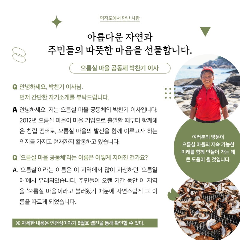덕적도에서 만난 사람 아름다운 자연과 주민들의 따뜻한 마음을 선물합니다. 으름실 마을 공동체 박찬기 이사  으름실 마을 공동체 박찬기 이사 사진여러분의 방문이 으름실 마을의 지속 가능한 미래를 함께 만들어 가는 데 큰 도움이 될 것입니다.  표고버섯 사진  Q. 안녕하세요, 박찬기 이사님. 먼저 간단한 자기소개를 부탁드립니다. A. 안녕하세요. 저는 으름실 마을 공동체의 박찬기 이사입니다. 2012년 으름실 마을이 마을 기업으로 출발할 때부터 함께해온 창립 멤버로, 으름실 마을의 발전을 함께 이루고자 하는 의지를 가지고 현재까지 활동하고 있습니다.  Q. ‘으름실 마을 공동체’라는 이름은 어떻게 지어진 건가요? A. ‘으름실’이라는 이름은 이 지역에서 많이 자생하던 ‘으름열매’에서 유래되었습니다. 주민들이 오랜 기간 동안 이 지역을 ‘으름실 마을’이라고 불러왔기 때문에 자연스럽게 그 이름을 따르게 되었습니다.   자세한 내용은 인천섬이야기 8월호 웹진을 통해 확인할 수 있다.