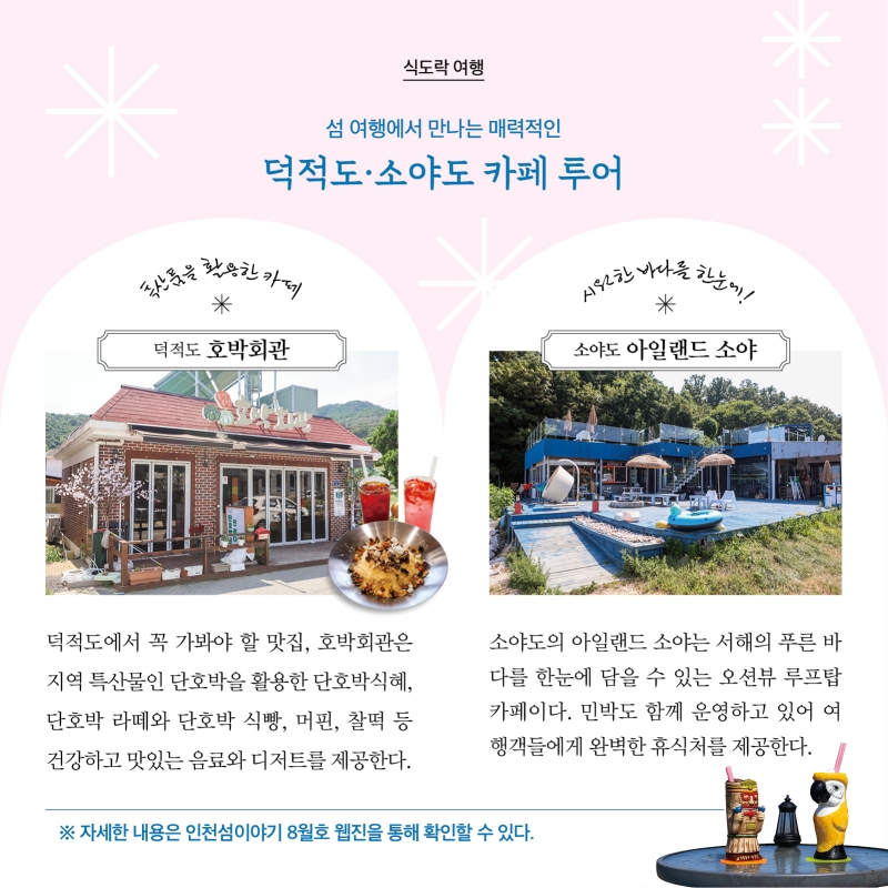 식도락여행  섬 여행에서 만나는 매력적인  덕적도·소야도 카페 투어  특산품을 활용한 카페 덕적도 ‘호박회관’ 덕적도에서 꼭 가봐야 할 맛집, 호박회관은 지역 특산물인 단호박을 활용한 단호박식혜, 단호박 라떼와 단호박 식빵, 머핀, 찰떡 등 건강하고 맛있는 음료와 디저트를 제공한다.  시원한 바다를 한눈에 소야도 ’아일랜드 소야’ 소야도의 아일랜드 소야는 서해의 푸른 바다를 한눈에 담을 수 있는 오션뷰 루프탑 카페이다. 민박도 함께 운영하고 있어 여행객들에게 완벽한 휴식처를 제공한다.   자세한 내용은 인천섬이야기 8월호 웹진을 통해 확인할 수 있다.
