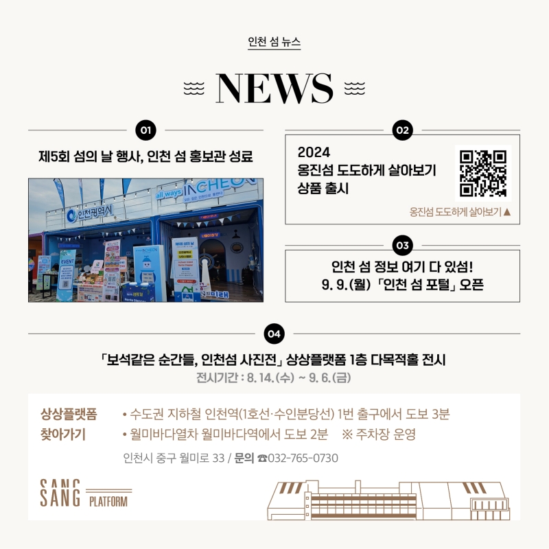 <인천 섬 뉴스>  1.제5회 섬의 날 행사, 인천 섬 홍보관 성료 인천 섬 홍보관 사진  2. 2024 옹진섬 도도하게 살아보기 상품 출시 - QR 삽입  3. 인천 섬 정보 여기 다 있섬! 9월 9일 「인천 섬 포털」 오픈   4. 「보석같은 순간들, 인천섬 사진전」 상상플랫폼 1층 다목적홀 전시 전시 기간은 8월 14일(수)부터 9월 6일(금)까지입니다.  상상플랫폼 찾아가는 방법   수도권 지하철 인천역(1호선·수인분당선) 1번 출구에서 도보 3분   월미바다열차 월미바다역에서 도보 2분   ※주차장 운영 주소 : 인천시 중구 월미로 33 문의 : 032-765-0730