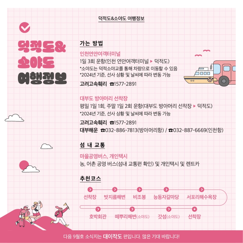 덕적도·소야도 여행정보  가는 방법 1. 인천연안여객터미널  1일 3회 운항 (인천 연안여객터미널에서 덕적도) ※ 소야도는 덕적소야교를 통해 차량으로 이동할 수 있음  2024년 기준, 선사 상황 및 날씨에 따라 변동 가능 고려고속훼리 전화번호 1577-2891  2. 대부도 방아머리 선착장 평일 1일 1회 운항, 주말 1일 2회 운항 (대부도 방아머리 선착장에서 덕적도) 2024년 기준, 선사 상황 및 날씨에 따라 변동 가능 고려고속훼리 전화번호 1577-2891 대부해운 방아머리항 전화번호 032-886-7813 대부해운 인천항 전화번호 032-887-6669 섬내 교통편 : 마을공영버스, 개인택시 농, 어촌 공영 버스(섬내 교통편 확인) 및 개인택시 및 렌트카  추천 코스 선착장 ▶ 밧지름해변 ▶ 비조봉 ▶ 능동자갈마당 ▶ 서포리해수욕장 ▶  호박회관 ▶ (소야도) 떼뿌리해변 ▶ (소야도) 갓섬 ▶ 선착장  다음 9월호 소식지는 대이작도 편입니다. 많은 기대 바랍니다!