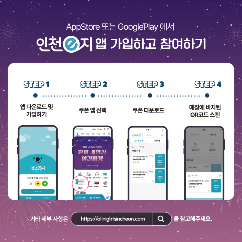AppStore 또는 GooglePlay 에서 인천e지 앱 가입하고 참여하기 STEP 1 앱 다운로드 및 가입하기 STEP 2 쿠폰 앱 선택 STEP 3 쿠폰 다운로드 STEP 4 매장에 비치된 QR코드 스캔 기타 세부 사항은 https://allnightsincheon.com 을 참고해주세요.