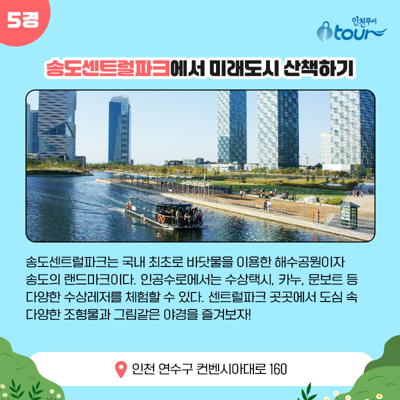 5경 송도센트럴파크에서 미래도시 산책하기 송도센트럴파크는 국내 최초로 바닷물을 이용한 해수공원이자 송도의 랜드마크이다. 인공수로에서는 수상택시, 카누, 문보트 등 다양한 수상레저를 체험할 수 있다. 센트럴파크 곳곳에서 도심 속 다양한 조형물과 그림같은 야경을 즐겨보자! 인천 연수구 컨벤시아대로 160