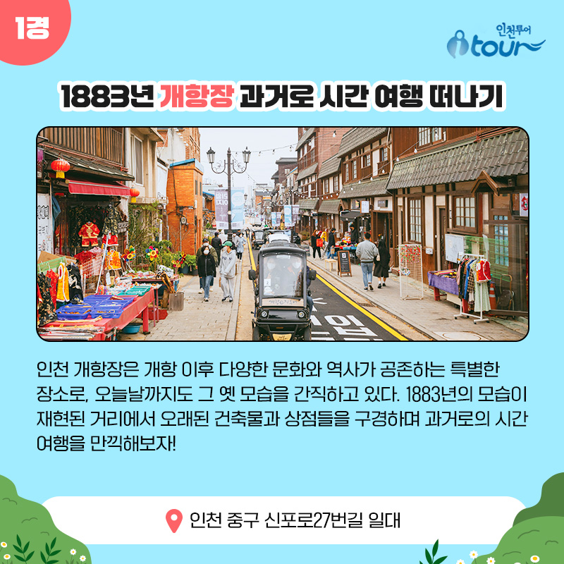 1경 1883년 개항장 과거로 시간 여행 떠나기 인천 개항장은 개항 이후 다양한 문화와 역사가 공존하는 특별한 장소로, 오늘날까지도 그 옛 모습을 간직하고 있다. 1883년의 모습이 재현된 거리에서 오래된 건축물과 상점들을 구경하며 과거로의 시간 여행을 만끽해보자! 인천 중구 신포로27번길 일대