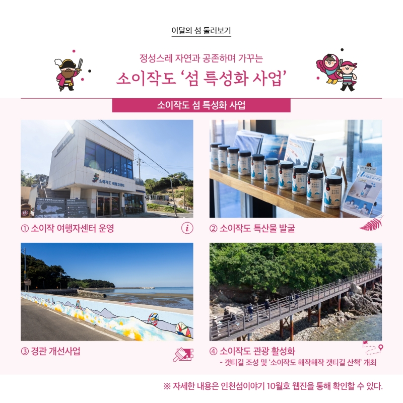  이달의 섬 둘러보기  정성스레 자연과 공존하며 가꾸는 소이작도 ‘섬 특성화 사업’  소이작도 ‘섬 특성화 사업’ 1.소이작 여행센터 운영 2.소이작도 특산물 발굴 3.경관 개선사업 4. 소이작도 관광 활성화 갯티길 조성 및 ‘소이작도 해작해작 갯티길 산책’ 개최    자세한 내용은 인천섬 이야기 10월호 웹진을 통해 확인할 수 있다.