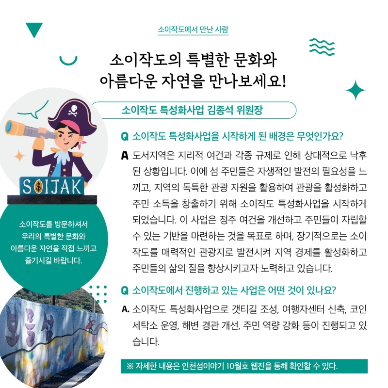소이작도에서 만난 사람  소이작도의 특별한 문화와 아름다운 자연을 만나보세요!  소이작도 특성화사업 김종석 위원장  ‘소이작도를 방문하셔서 우리의 특별한 문화와 아름다운 자연을 직접 느끼고 즐기시길 바랍니다.‘  질문. 소이작도 특성화사업을 시작하게 된 배경은 무엇인가요? 답변. 도서지역은 지리적 여건과 각종 규제로 인해 상대적으로 낙후 된 상황입니다. 이에 섬 주민들은 자생적인 발전의 필요성을 느 끼고, 지역의 독특한 관광 자원을 활용하여 관광을 활성화하고 주민 소득을 창출하기 위해 소이작도 특성화사업을 시작하게 되었습니다. 이 사업은 정주 여건을 개선하고 주민들이 자립할 수 있는 기반을 마련하는 것을 목표로 하며, 장기적으로는 소이 작도를 매력적인 관광지로 발전시켜 지역 경제를 활성화하고 주민들의 삶의 질을 향상시키고자 노력하고 있습니다.  질문. 소이작도에서 진행하고 있는 사업은 어떤 것이 있나요? 답변. 소이작도 특성화사업으로 갯티길 조성, 여행자센터 신축, 코인 세탁소 운영, 해변 경관 개선, 주민 역량 강화 등이 진행되고 있 습니다  자세한 내용은 인천섬 이야기 10월호 웹진을 통해 확인할 수 있다.