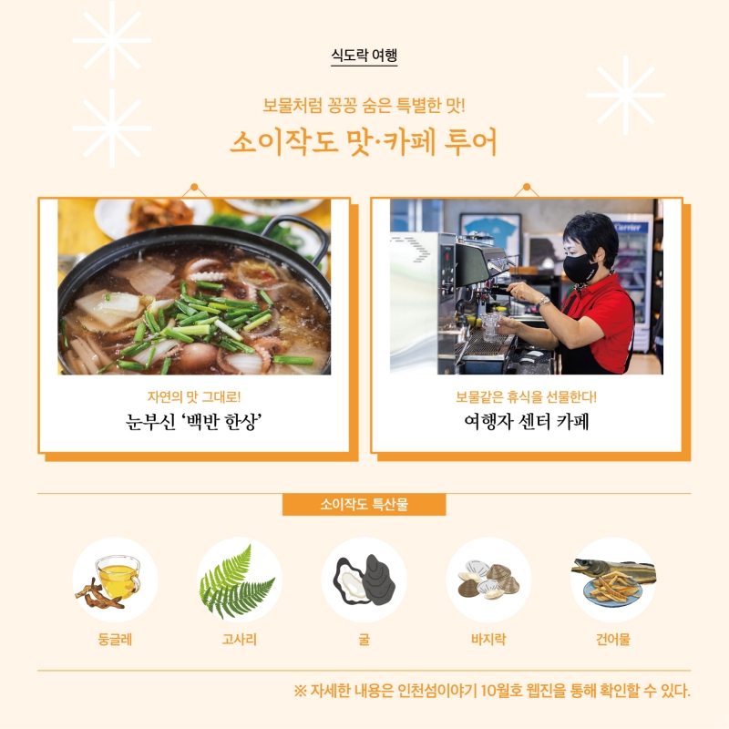 보물처럼 꽁꽁 숨은 특별한 맛! 소이작도 맛·카페 투어  자연의 맛 그대로! 눈부신 ‘백반 한 상’  사진  보물같은 휴식을 선물한다! 여행자 센터 카페  소이작도 특산물 둥글래 고사리 굴 바지락 건어물  자세한 내용은 인천섬 이야기 10월호 웹진을 통해 확인할 수 있다.