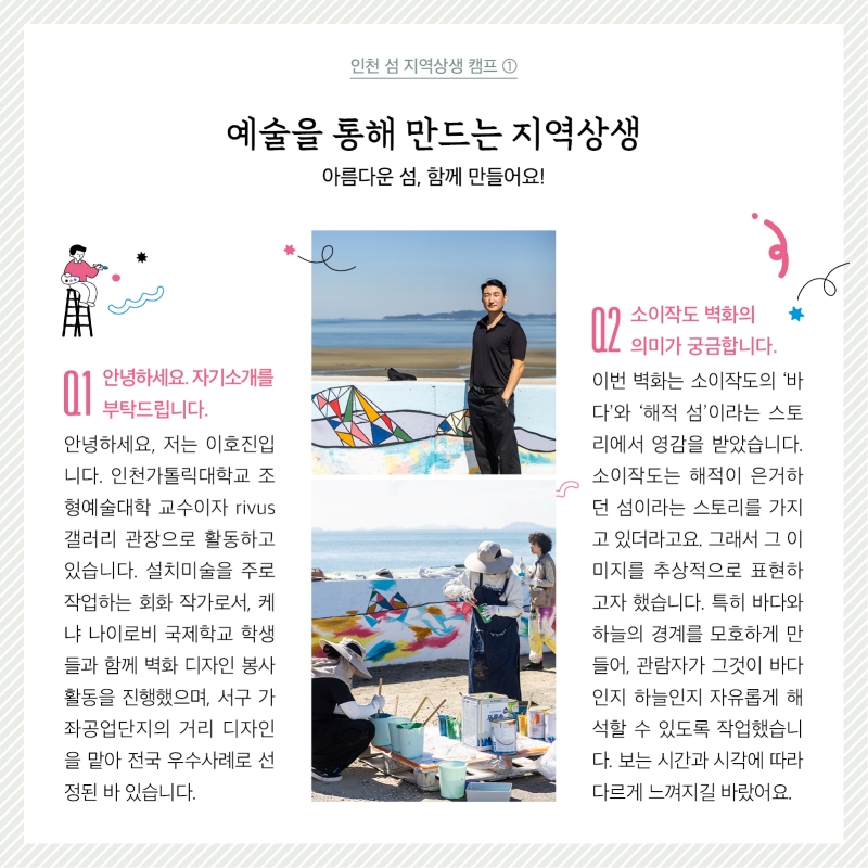 인천 섬 지역상생 캠프 1  사진  질문1. 안녕하세요 간단한 자기소개 부탁드립니다. 답변.안녕하세요, 저는 이호진입니다. 인천가톨릭대학교 조형예술대학 교수이자  ‘RIVUS’ 갤러리 관장으로 활동하고 있습니다. 설치미술을 주로 작업하는 회화 작가로서, 케냐 나이로비 국제학교 학생들과 함께 벽화 디자인 봉사활동을 진행했으며, 서구가좌공업단지의 거리 디자인을 맡아 전국 우수사례로선정된 바 있습니다 질문2. 소이작도 벽화의 의미가 궁금합니다. 답변. 이번 벽화는 소이작도의 ‘바다’와 ‘해적 섬’이라는 스토리에서 영감을 받았습니다. 소이작도는 해적이 은거하던 섬이라는 이야기를 가지고 있더라고요. 그래서 그 이미지를 추상적으로 표현하고자 했습니다. 특히 바다와 하늘의 경계를 모호하게 만들어, 관람자가 그것이 바다인지 하늘인지 자유롭게 해석할 수 있도록 작업했습니다. 보는 시간과 시각에 따라 다르게 느껴지길 바랐어요.