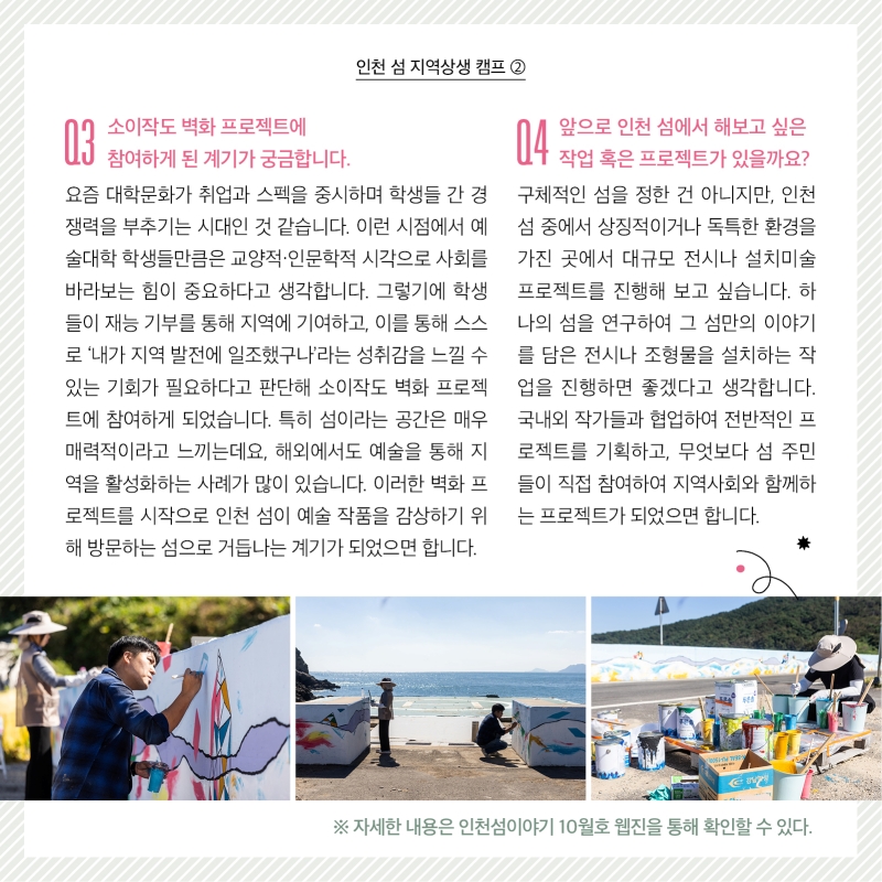 인천 섬 지역상생 캠프 2  질문 3. 소이작도 벽화 프로젝트에 참여하게 된 계기가 궁금합니다.  답변. 요즘 대학문화가 취업과 스펙을 중시하며 학생들 간 경쟁력을 부추기는 시대인 것 같습니다. 이런 시점에서 예술대학 학생들만큼은 교양적·인문학적 시각으로 사회를 바라보는 힘이 중요하다고 생각합니다. 그렇기에 학생들이 재능 기부를 통해 지역에 기여하고, 이를 통해 스스로 ‘내가 지역 발전에 일조했구나’라는 성취감을 느낄 수 있는 기회가 필요하다고 판단해 소이작도 벽화 프로젝트에 참여하게 되었습니다. 특히 섬이라는 공간은 매우 매력적이라고 느끼는데요, 해외에서도 예술을 통해 지역을 활성화하는 사례가 많이 있습니다. 이러한 벽화 프로젝트를 시작으로 인천 섬이 예술 작품을 감상하기 위해 방문하는 섬으로 거듭나는 계기가 되었으면 합니다. 질문 4. 앞으로 인천 섬에서 해보고 싶은 작업 혹은 프로젝트가 있을까요? 답변 . 구체적인 섬을 정한 건 아니지만, 인천 섬 중에서 상징적이거나 독특한 환경을 가진 곳에서 대규모 전시나 설치미술 프로젝트를 진행해 보고 싶습니다. 하나의 섬을 연구하여 그 섬만의 이야기를 담은 전시나 조형물을 설치하는 작업을 진행하면 좋겠다고 생각합니다. 국내외 작가들과 협업하여 전반적인 프로젝트를 기획하고, 무엇보다 섬 주민들이 직접 참여하여 지역사회와 함께하는 프로젝트가 되었으면 합니다.