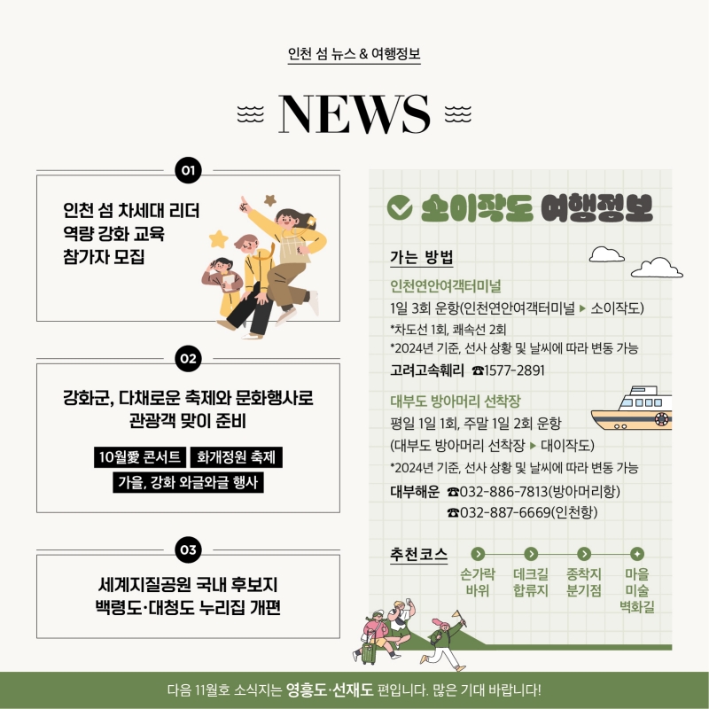 <인천 섬 뉴스>  1.  인천 섬 차세대 리더 역량 강화 교육 참가자 모집   2. 강화군, 다채로운 축제와 문화행사로 관광객 맞이 준비  10월愛 콘서트  화개정원 축제   가을, 강화 와글와글 행사   3.세계지질공원 국내 후보지 백령도·대청도 누리집 개편 소이작도 여행정보 가는 방법  인천연안여객터미널  1일 3회 운항 (인천 연안여객터미널 > 소이작도)   ※ 차도선 1회, 쾌속선 2회 2024년 기준, 선사 상황 및 날씨에 따라 변동 가능 고려고속훼리 ☎1577-2891  대부방아머리 1일 1회 운항(평일) 1일 2회 운항(주말)  (대부방아머리 > 소이작도) 2024년 기준, 선사 상황 및 날씨에 따라 변동 가능 대부해운 ☎ 032-886-7813(방아머리항)  ☎ 032-887-6669(인천항)  추천 코스   손가락바위-데크길합류지 –종착지 분기점- 마을 미술 벽화길  다음 11월호 소식지는 영흥도·선재도 편입니다. 많은 기대 바랍니다!