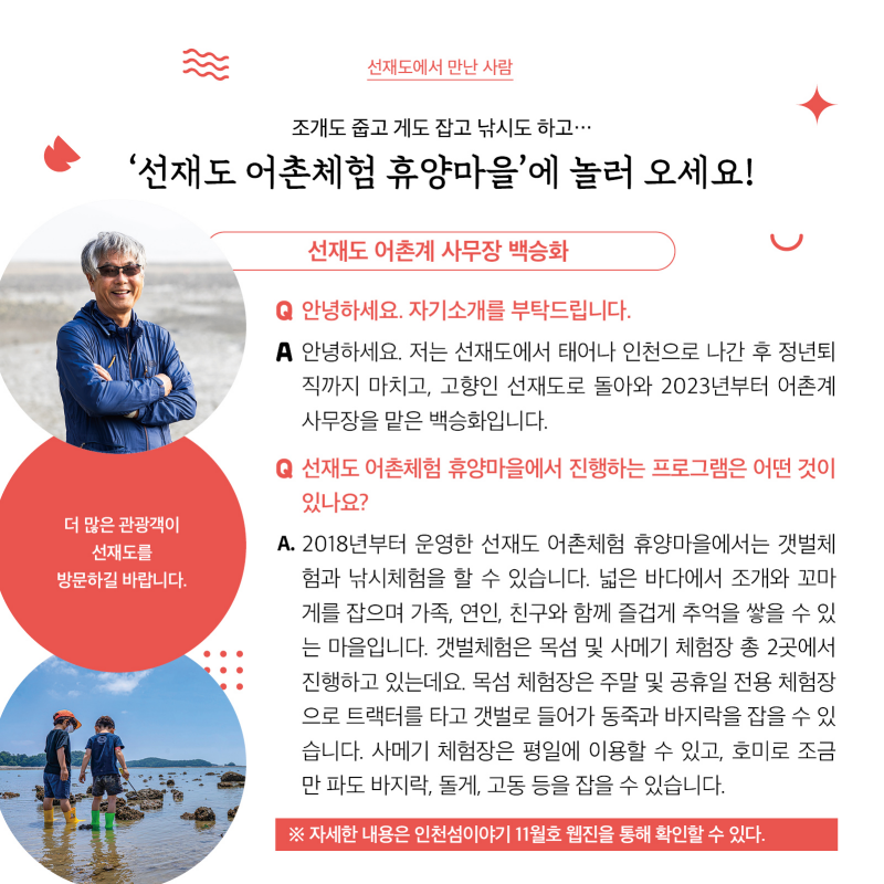 선재도에서 만난 사람  조개도 줍고 게도 잡고 낚시도 하고··· ‘선재도 어촌체험 휴양마을’에 놀러 오세요!  선재도 어촌계 사무장 백승화  ‘더 많은 관광객이 선재도를 방문하길 바랍니다.’  질문 : 안녕하세요. 자기소개를 부탁드립니다.  답변 : 안녕하세요. 저는 선재도에서 태어나 인천으로 나간 후 정년퇴직까지 마치고, 고향인 선재도로 돌아와 2023년부터 어촌계 사무장을 맡은 백승화입니다.    질문 : 선재도 어촌체험 휴양마을에서 진행하는 프로그램은 어떤 것이 있나요? 답변 : 2018년부터 운영한 선재도 어촌체험 휴양마을에서는 갯벌체험과 낚시체험을 할 수 있습니다. 넓은 바다에서 조개와 꼬마게를 잡으며 가족, 연인, 친구와 함께 즐겁게 추억을 쌓을 수 있는 마을입니다. 갯벌체험은 목섬 및 사메기 체험장 총 2곳에서 진행하고 있는데요. 목섬 체험장은 주말 및 공휴일 전용 체험장으로 트랙터를 타고 갯벌로 들어가 동죽과 바지락을 잡을 수 있습니다. 사메기 체험장은 평일에 이용할 수 있고, 호미로 조금만 파도 바지락, 돌게, 고동 등을 잡을 수 있습니다.    자세한 내용은 인천섬이야기 11월호 웹진을 통해 확인할 수 있다.