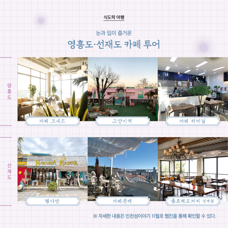 식도락 여행  눈과 입이 즐거운 영흥도·선재도 카페 투어  [사진]  영흥도  · 카페 코세드 · 고양이역 · 카페 터미널  선재도 · 뻘다방 · 카페폰테 · 플로레도커피 선재점   자세한 내용은 인천섬이야기 11월호 웹진을 통해 확인할 수 있다.