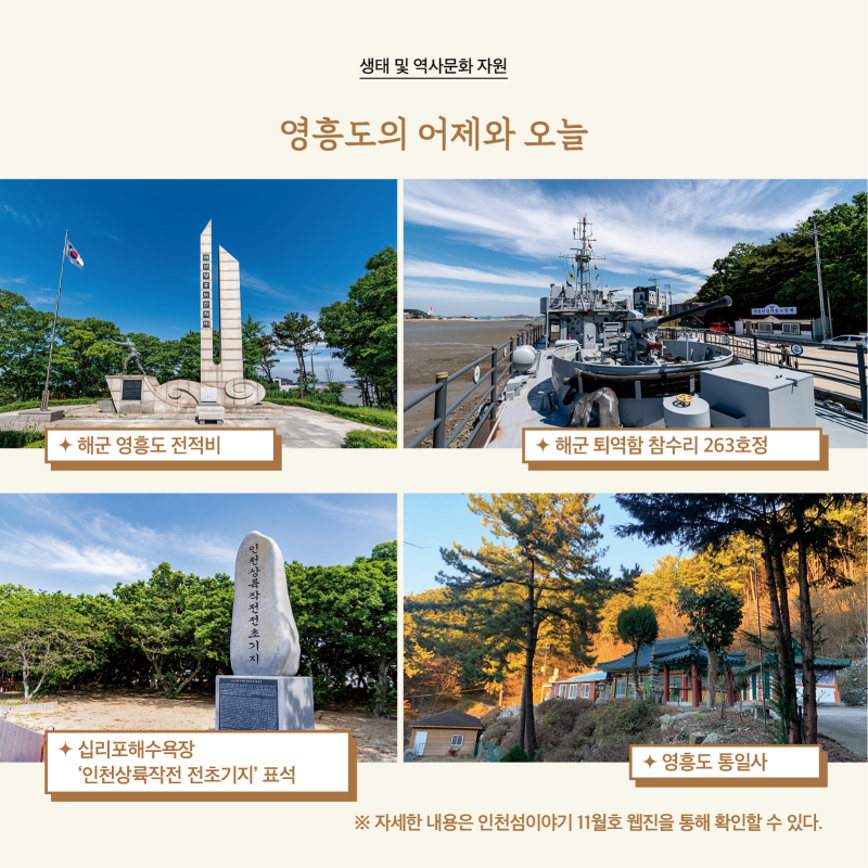 생태 및 역사문화 자원  영흥도의 어제와 오늘  사진  · 해군 영흥도 전적비 · 해군 퇴역함 참수리 263호정 · 십리포해수욕장 ‘인천상륙작전 전초기지’ 표석 · 영흥도 통일사  자세한 내용은 인천섬이야기 11월호 웹진을 통해 확인할 수 있다.