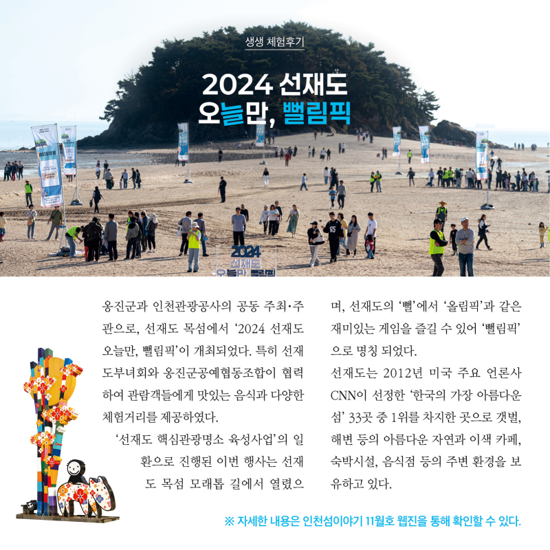  생생 체험후기  2024 선재도 오늘만, 뻘림픽  사진  옹진군과 인천관광공사의 공동 주최·주관으로, 선재도 목섬에서 ‘2024 선재도 오늘만, 뻘림픽’이 개최되었다. 특히 선재도부녀회와 옹진군공에협동조합이 협력하여 관람객들에게 맛있는 음식과 다양한 체험거리를 제공하였다. ‘선재도 핵심관광명소 육성사업’의 일환으로 진행된 이번 행사는 선재도 목섬 모래톱 길에서 열렸으며, 선재도의 ‘뻘’에서 ‘올림픽’과 같은 재미있는 게임을 즐길 수 있어 ‘뻘림픽’으로 명칭 되었다.  선재도는 2012년 미국 주요 언론사 CNN이 선정한 ‘한국의 가장 아름다운 섬’ 33곳 중 1위를 차지한 곳으로 갯벌, 해변 등의 아름다운 자연과 이색 카페, 숙박시설, 음식점 등의 주변 환경을 보유하고 있다.    자세한 내용은 인천섬이야기 11월호 웹진을 통해 확인할 수 있다.
