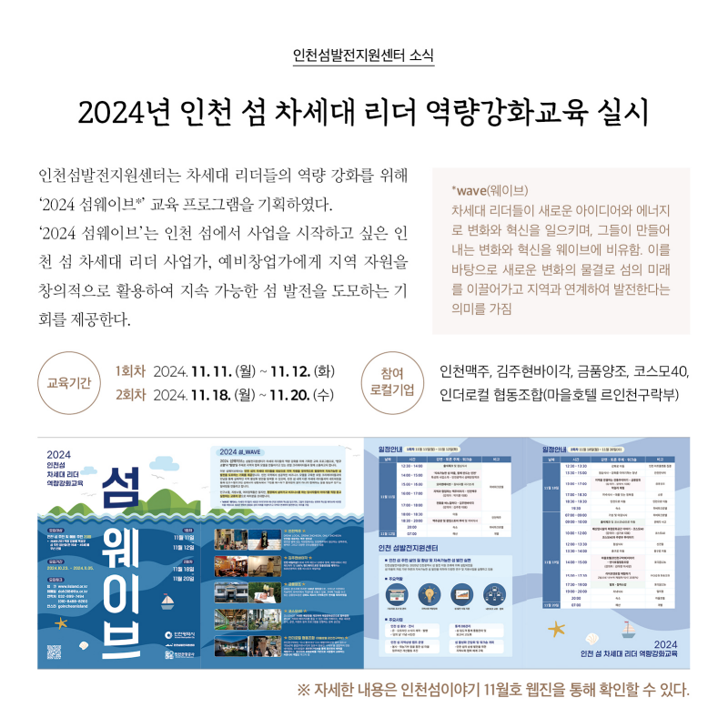 인천섬발전지원센터 소식  2024년 인천 섬 차세대 리더 역량강화교육 실시  인천섬발전지원센터는 차세대 리더들의 역량 강화를 위해 ‘2024 섬웨이브’ 교육 프로그램을 기획하였다. ‘2024 섬웨이브*’는 인천 섬에서 사업을 시작하고 싶은 인천 섬 차세대 리더 사업가, 예비창업가에게 지역 자원을 창의적으로 활용하여 지속 가능한 섬 발전을 도모하는 기회를 제공한다.   * wave(웨이브) : 차세대 리더들이 새로운 아이디어와 에너지로 변화와 혁신을 일으키며, 그들이 만들어 내는 변화와 혁신을 웨이브에 비유함. 이를 바탕으로 새로운 변화의 물결로 섬의 미래를 이끌어가고 지역과 연계하여 발전한다는 의미를 가짐  교육기간  · 1회차 2024. 11. 11.(월) ~ 11. 12.(화) · 2회차 2024. 11. 18.(월) ~ 11. 20.(수)  참여 로컬기업 인천맥주, 김주현바이각, 금품양조, 코스모40, 인더로컬 협동조합(마을호텔 르인천구락부)  [포스터 사진]  자세한 내용은 인천섬이야기 11월호 웹진을 통해 확인할 수 있다.
