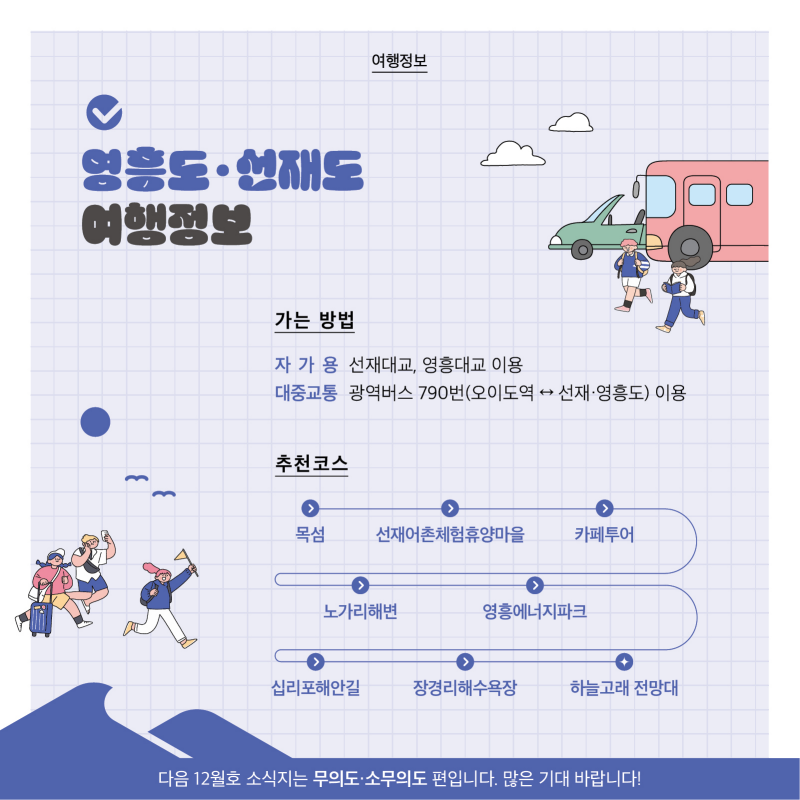 여행정보  영흥도·선재도 여행정보  가는 방법 자가용 선재대교, 영흥대교 이용 대중교통 광역버스 790번(오이도역↔선재·영흥도) 이용  추천 코스  목섬 – 선재어촌체험휴양마을 – 카페투어 – 노가리해변 – 영흥에너지파크 – 십리포해안길 – 장경리해수욕장 – 하늘고래 전망대   다음 12월호 소식지는 무의도·소무의도 편입니다. 많은 기대 바랍니다!