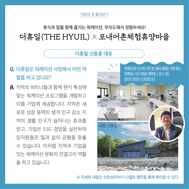 이달의 섬 둘러보기  휴식과 일을 함께 즐기는 워케이션, 무의도에서 경험하세요! 더휴일(THE HYUIL) X 포내어촌체험휴양마을  더휴일 신동훈 대표 워케이션은 단순히 다른 장소에서 일하는 것이 아닌, 함께하는 모든 이들이 행복을 느낄 수 있는 새로운 라이프 스타일 입니다.  질문. 더휴일은 워케이션 사업에서 어떤 역할을 하고 있나요?  답변. 지역의 파트너들과 함께 현지 특성에 맞는 워케이션 프로그램을 개발하고 이를 기업에 제공합니다. 지역은 새로운 성장 동력이 생겨 인구 감소 지역의 생활 인구가 늘어나는 효과를 얻고, 기업은 ESG 경영을 실천하며 임직원들은 일과 삶의 균형을 맞출 수 있습니다. 이처럼 지역과 기업을 잇는 워케이션 문화의 연결고리 역할을 하고 있습니다.  더휴일 사진  자세한 내용은 인천섬 이야기 12월호 웹진을 통해 확인할 수 있다.
