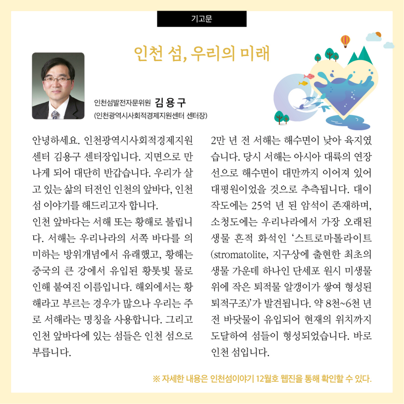 기고문   인천섬발전자문위원 김용구(인천광역시사회적경제지원센터 센터장)  인천 섬, 우리의 미래 안녕하세요. 인천광역시사회적경제지원센터 김용구 센터장입니다. 지면으로 만나게 되어 대단히 반갑습니다. 우리가 살고 있는 삶의 터전인 인천의 앞바다, 인천 섬 이야기를 해드리고자 합니다. 인천 앞바다는 서해 또는 황해로 불립니다. 서해는 우리나라의 서쪽 바다를 의미하는 방위개념에서 유래했고, 황해는 중국의 큰 강에서 유입된 황톳빛 물로 인해 붙여진 이름입니다. 해외에서는 황해라고 부르는 경우가 많으나 우리는 주로 서해라는 명칭을 사용합니다. 그리고 인천 앞바다에 있는 섬들은 인천 섬으로 부릅니다.  2만 년 전 서해는 해수면이 낮아 육지였습니다. 당시 서해는 아시아 대륙의 연장선으로 해수면이 대만까지 이어져 있어 대평원이었을 것으로 추측됩니다. 대이작도에는 25억 년 된 암석이 존재하며, 소청도에는 우리나라에서 가장 오래된 생물 흔적 화석인 ‘스트로마톨라이트(stromatolite, 지구상에 출현한 최초의 생물 가운데 하나인 단세포 원시 미생물 위에 작은 퇴적물 알갱이가 쌓여 형성된 퇴적구조)’가 발견됩니다. 약 8천~6천 년 전 바닷물이 유입되어 현재의 위치까지 도달하여 섬들이 형성되었습니다. 바로 인천 섬입니다.  자세한 내용은 인천섬 이야기 12월호 웹진을 통해 확인할 수 있다.