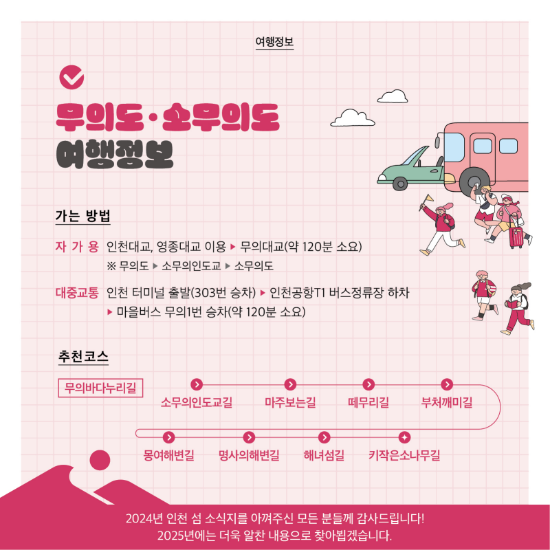 - 12 페이지 - 무의도·소무의도 여행정보  가는 방법  자가용    인천대교, 영종대교 이용 → 무의대교(약 120분 소요)    ※ 무의도 → 소무의인도교 → 소무의도  대중교통    인천 터미널 출발(303번 승차) → 인천공항T1 버스정류장 하차     → 마을버스 무의1번 승차 (약 120분 소요)  추천코스  무의바다누리길    소무의 인도교길 → 마주보는 길 → 떼무리길 → 부처깨미길 → 몽여해변길     → 명사의 해변길 → 해녀섬길 → 키작은 소나무길  2024년 인천 섬 소식지를 아껴주신 모든 분들께 감사드립니다!  2025년에는 더욱 알찬 내용으로 찾아뵙겠습니다.