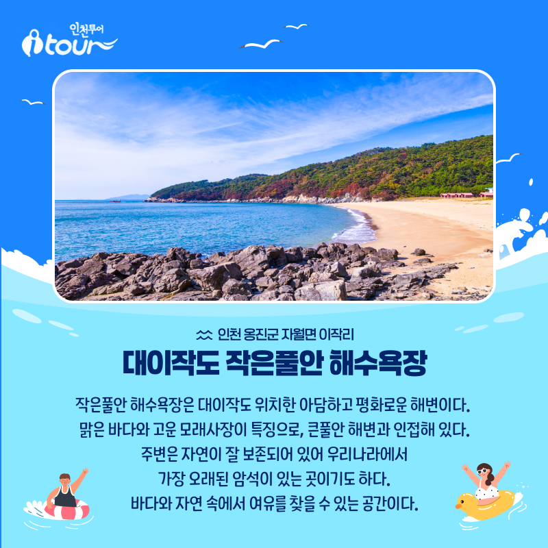 인천투어 대이작도 작은풀안 해수욕장 인천 옹진군 자월면 이작리 작은풀안 해수욕장은 대이작도 위치한 아담하고 평화로운 해변이다.  맑은 바다와 고운 모래사장이 특징으로, 큰풀안 해변과 인접해 있다. 주변은 자연이 잘 보존되어 있어 우리나라에서 가장 오래된 암석이 있는 곳이기도 하다. 바다와 자연 속에서 여유를 찾을 수 있는 공간이다.