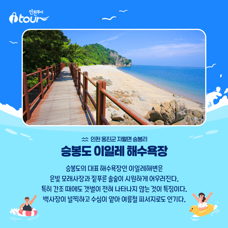 인천투어 승봉도 이일레 해수욕장 인천 옹진군 자월면 승봉리 승봉도의 대표 해수욕장인 이일레해변은 은빛 모래사장과 짙푸른 솔숲이 시원하게 어우러진다. 특히 간조 때에도 갯벌이 전혀 나타나지 않는 것이 특징이다. 백사장이 널찍하고 수심이 얕아 여름철 피서지로도 인기다.