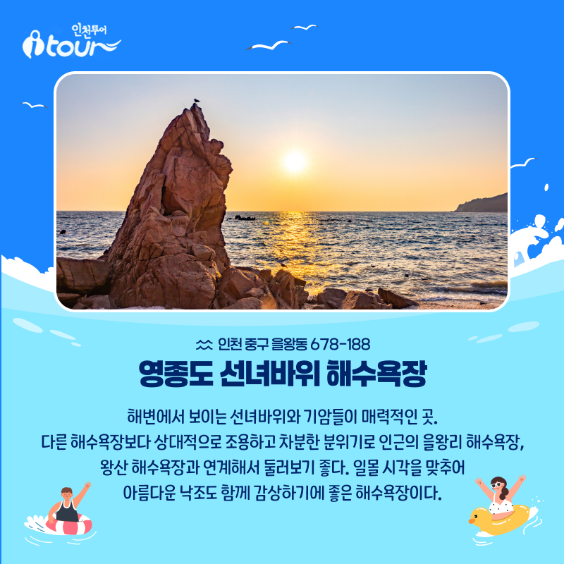 인천투어 영종도 선녀바위 해수욕장 인천 중구 을왕동 678-188 해변에서 보이는 선녀바위와 기암들이 매력적인 곳. 다른 해수욕장보다 상대적으로 조용하고 차분한 분위기로 인근의 을왕리 해수욕장, 왕산 해수욕장과 연계해서 둘러보기 좋다. 일몰 시각을 맞추어 아름다운 낙조도 함께 감상하기에 좋은 해수욕장이다.