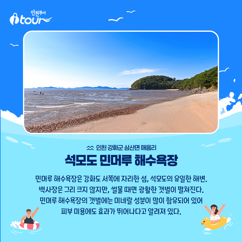 인천투어 석모도 민머루 해수욕장 인천 강화군 삼산면 매음리 민머루 해수욕장은 강화도 서쪽에 자리한 섬, 석모도의 유일한 해변. 백사장은 그리 크지 않지만, 썰물 때면 광활한 갯벌이 펼쳐진다. 민머루 해수욕장의 갯벌에는 미네랄 성분이 많이 함유되어 있어 피부 미용에도 효과가 뛰어나다고 알려져 있다.