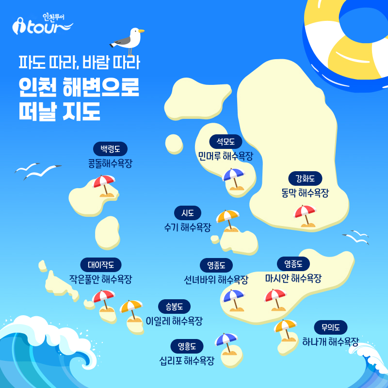인천투어 파도 따라, 바람 따라 인천 해변으로 떠날 지도 백령도 콩돌해수욕장 대이작도 작은풀안 해수욕장 승봉도 이일레 해수욕장 석모도 민머루 해수욕장 강화도 동막 해수욕장 시도 수기 해수욕장 영흥도 십리포 해수욕장 영종도 선녀바위 해수욕장 영종도 마시안 해수욕장 무의도 하나개 해수욕장