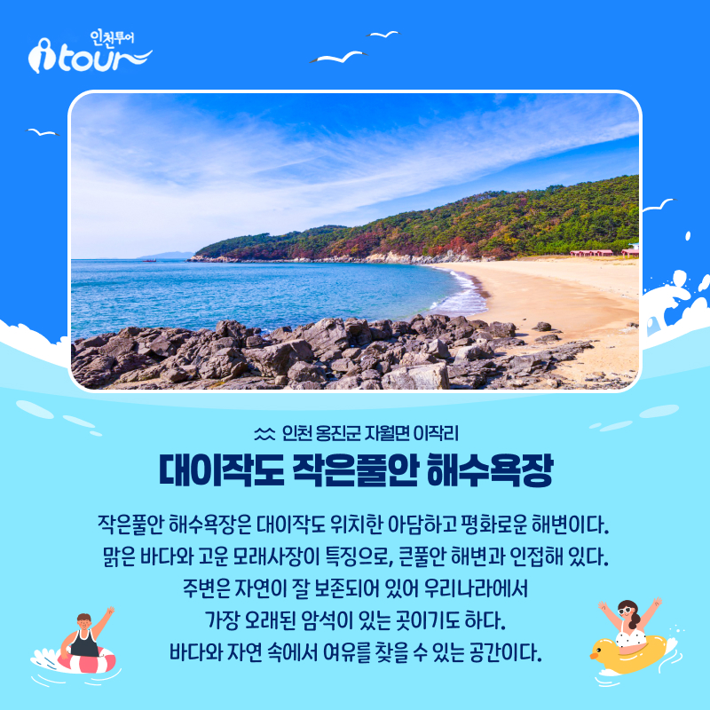 인천투어 대이작도 작은풀안 해수욕장 인천 옹진군 자월면 이작리 작은풀안 해수욕장은 대이작도 위치한 아담하고 평화로운 해변이다.  맑은 바다와 고운 모래사장이 특징으로, 큰풀안 해변과 인접해 있다. 주변은 자연이 잘 보존되어 있어 우리나라에서 가장 오래된 암석이 있는 곳이기도 하다. 바다와 자연 속에서 여유를 찾을 수 있는 공간이다.