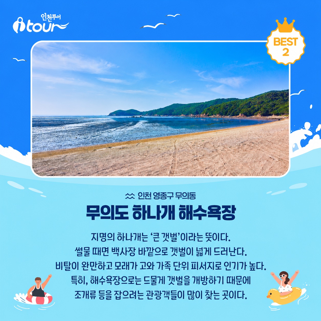 인천투어 무의도 하나개 해수욕장 BEST 2 인천 중구 무의동 지명의 하나개는 ‘큰 갯벌’이라는 뜻이다. 썰물 때면 백사장 바깥으로 갯벌이 넓게 드러난다. 비탈이 완만하고 모래가 고와 가족 단위 피서지로 인기가 높다. 특히, 해수욕장으로는 드물게 갯벌을 개방하기 때문에 조개류 등을 잡으려는 관광객들이 많이 찾는 곳이다.