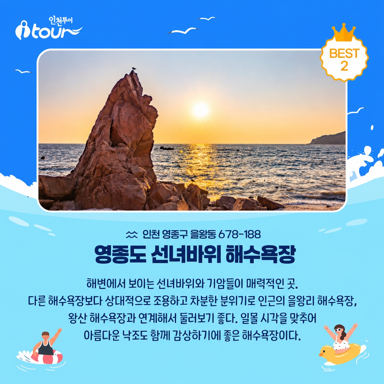 인천투어 영종도 선녀바위 해수욕장 인천 중구 을왕동 678-188 해변에서 보이는 선녀바위와 기암들이 매력적인 곳. 다른 해수욕장보다 상대적으로 조용하고 차분한 분위기로 인근의 을왕리 해수욕장, 왕산 해수욕장과 연계해서 둘러보기 좋다. 일몰 시각을 맞추어 아름다운 낙조도 함께 감상하기에 좋은 해수욕장이다.