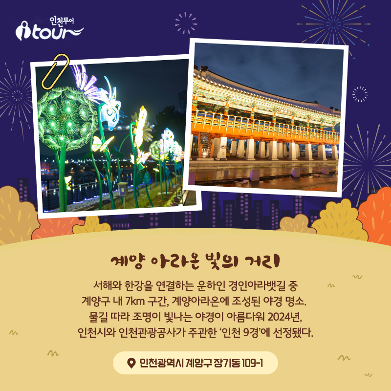 계양 아라온 빛의 거리 서해와 한강을 연결하는 운하인 경인아라뱃길 중 계양구 내 7km 구간, 계양아라온에 조성된 야경 명소. 물길 따라 조명이 빛나는 야경이 아름다워 2024년, 인천시와 인천관광공사가 주관한 ‘인천 9경’에 선정됐다. 인천광역시 계양구 장기동 109-1