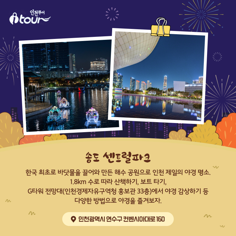 송도 센트럴파크 한국 최초로 바닷물을 끌어와 만든 해수 공원으로 인천 제일의 야경 명소. 1.8km 수로 따라 산책하기, 보트 타기, G타워 전망대(인천경제자유구역청 홍보관 33층)에서 야경 감상하기 등 다양한 방법으로 야경을 즐겨보자. 인천광역시 연수구 컨벤시아대로 160