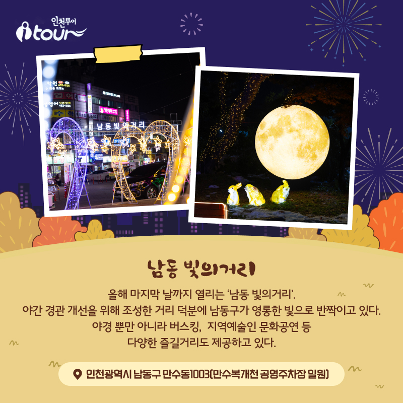 남동 빛의거리 올해 마지막 날까지 열리는 ‘낭동 빛의거리’. 야간 경관 개선을 위해 조성한 거리 덕분에 남동구가 영롱한 빛으로 반짝이고 있다. 야경 뿐만 아니라 버스킹, 지역예술인 문화공연 등 다양한 즐길거리도 제공하고 있다. 인천광역시 남동구 만수동1003(만수복개천 공영주차장 일원)