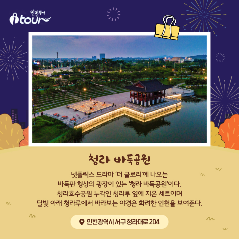 청라 바둑공원 넷플릭스 드라마 ‘더 글로리’에 나오는 바둑판 형상의 광장이 있는 ‘청라 바둑공원’이다. 청라호수공원 누각인 청라루 옆에 지은 세트이며 달빛 아래 청라루에서 바라보는 야경은 화려한 인천을 보여준다. 인천광역시 서구 청라대로 204