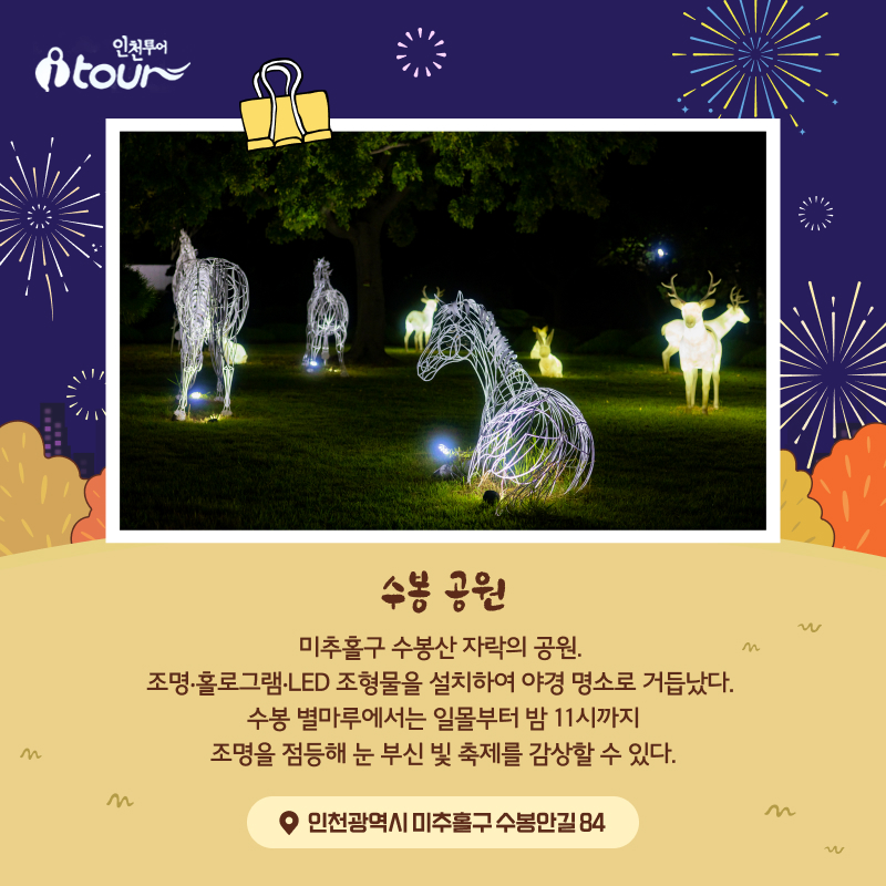 수봉 공원 미추홀구 수봉산 자락의 공원. 조명‧홀로그램‧LED 조형물을 설치하여 야경 명소로 거듭났다. 수봉 별마루에서는 일몰부터 밤 11시까지 조명을 점등해 눈 부신 빛 축제를 감상할 수 있다. 인천광역시 미추홀구 수봉안길 84