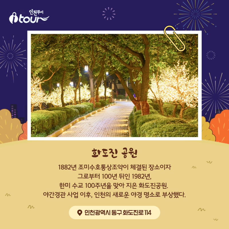 화도진 공원 1882년 조미수호통상조약이 체결된 장소이자 그로부터 100년 뒤인 1982년, 한미 수교 100주년을 맞아 지은 화도진공원. 야간경관 사업 이후, 인천의 새로운 야경 명소로 부상했다.  인천광역시 동구 화도진로 114