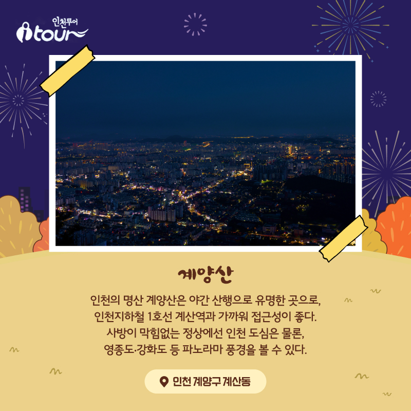 계양산 인천의 명산 계양산은 야간 산행으로 유명한 곳으로, 인천지하철 1호선 계산역과 가까워 접근성이 좋다. 사방이 막힘없는 정상에선 인천 도심은 물론, 영종도‧강화도 등 파노라마 풍경을 볼 수 있다. 인천 계양구 계산동