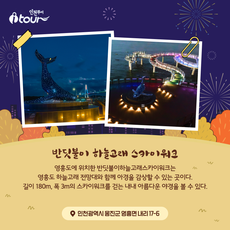 반딧불이 하늘고래 스카이워크 영흥도에 위치한 반딧불이하늘고래스카이워크는 영흥도 하늘고래 전망대와 함께 아경을 감상할 수 있는 곳이다. 길이 180m, 폭 3m의 스카이워크를 걷는 내내 아름다운 야경을 볼 수 있다. 인천광역시 옹진군 영흥면 내리 17-6