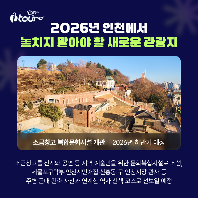 2026년 인천에서  놓치지 말아야 할 새로운 관광지 소금창고 복합문화시설 개관  2026년 하반기 예정 소금창고를 전시와 공연 등 지역 예술인을 위한 문화복합시설로 조성,  제물포구락부·인천시민애집·신흥동 구 인천시장 관사 등 주변 근대 건축 자산과 연계해 역사 산책 코스로 활용한다는 계획
