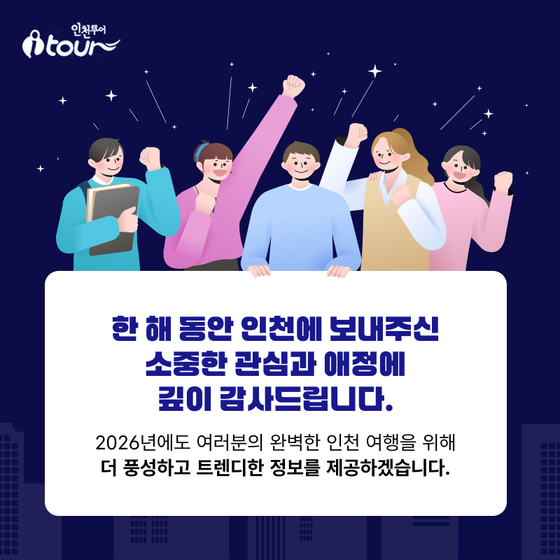 한 해 동안 인천에 보내주신  소중한 관심과 애정에 깊이 감사드립니다.   2026년에도  여러분의 완벽한 인천 여행을 위해 더 풍성하고 트렌디한 정보를 제공하겠습니다.