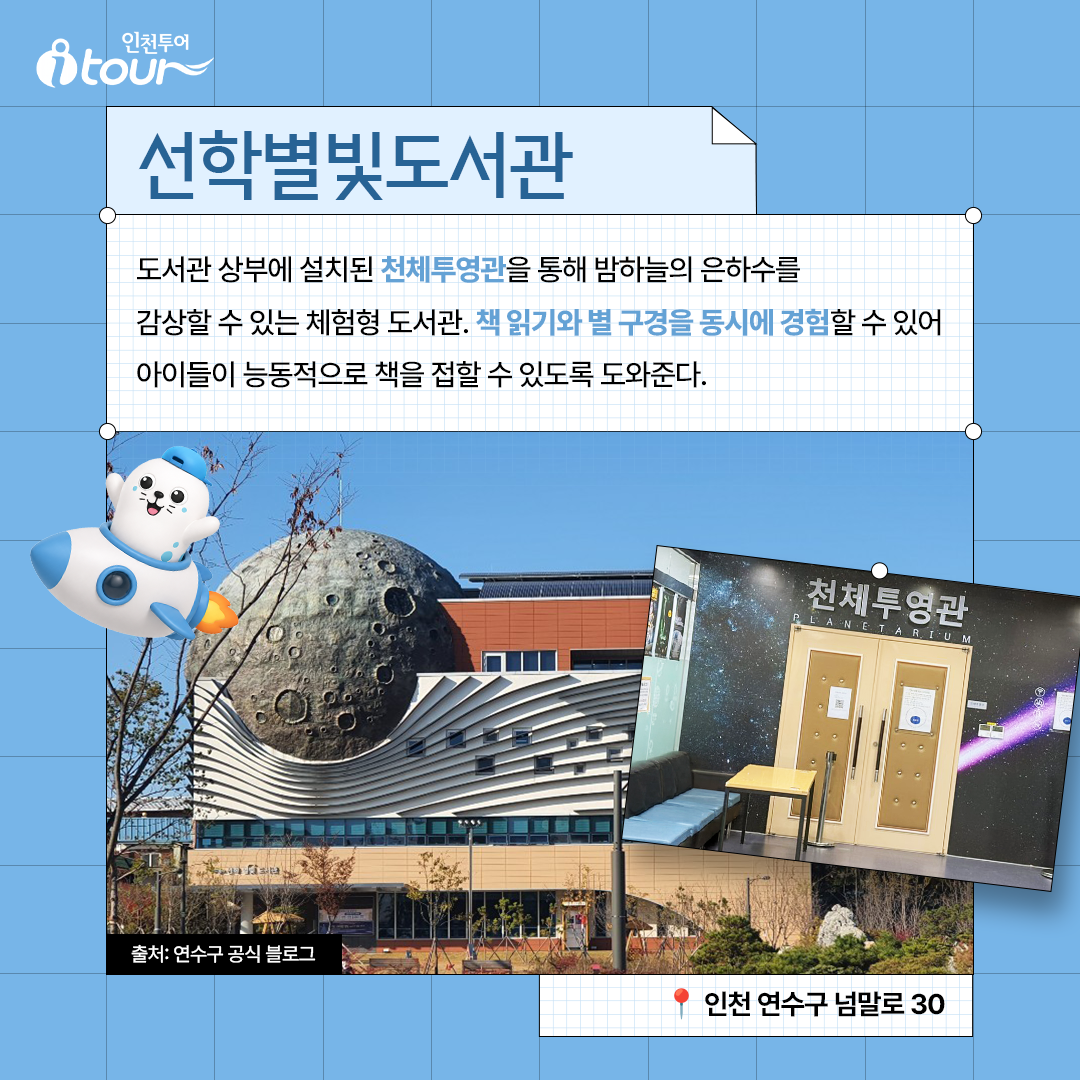 선학별빛도서관 도서관 상부에 설치된 천체투영관을 통해 밤하늘의 은하수를 감상할 수 있는 체험형 도서관. 책 읽기와 별 구경을 동시에 경험할 수 있어 아이들이 능동적으로 책을 접할 수 있도록 도와준다. 인천 연수구 넘말로 30 출처: 연수구 공식 블로그