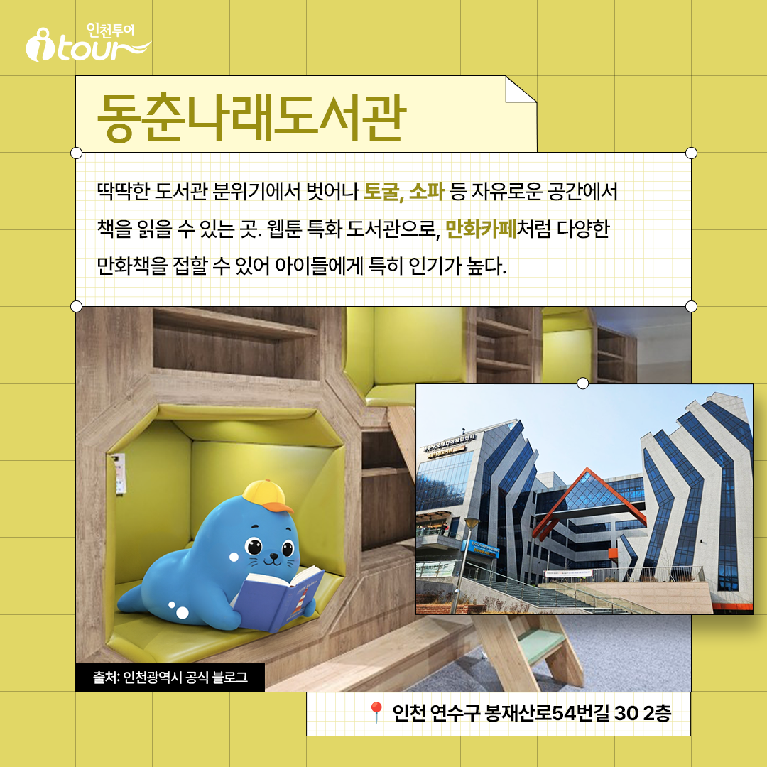 동춘나래도서관 딱딱한 도서관 분위기에서 벗어나 토굴, 소파 등 자유로운 공간에서 책을 읽을 수 있는 곳. 웹툰 특화 도서관으로, 만화카페처럼 다양한 만화책을 접할 수 있어 아이들에게 특히 인기가 높다. 인천 연수구 봉재산로54번길 30 2층 출처: 인천광역시 공식 블로그