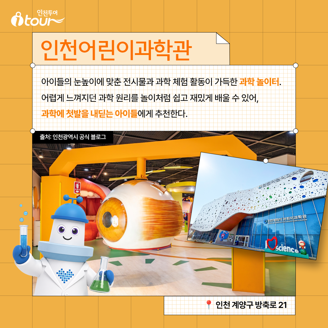 인천어린이과학관 아이들의 눈높이에 맞춘 전시물과 과학 체험 활동이 가득한 과학 놀이터. 어렵게 느껴지던 과학 원리를 놀이처럼 쉽고 재밌게 배울 수 있어, 과학에 첫발을 내딛는 아이들에게 추천한다. 인천 계양구 방축로 21 출처: 인천광역시 공식 블로그